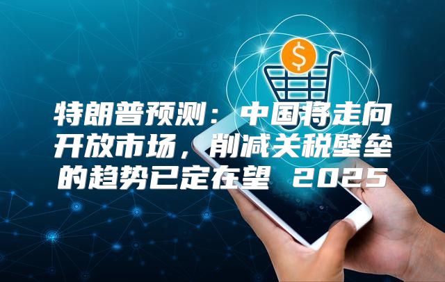 特朗普预测：中国将走向开放市场，削减关税壁垒的趋势已定在望 2025