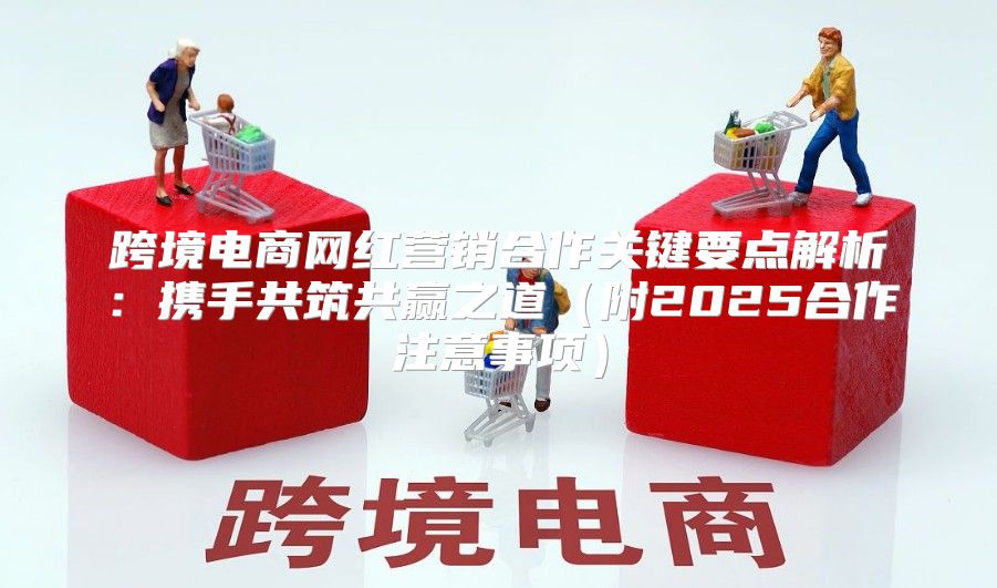 跨境电商网红营销合作关键要点解析：携手共筑共赢之道附2025合作注意事项