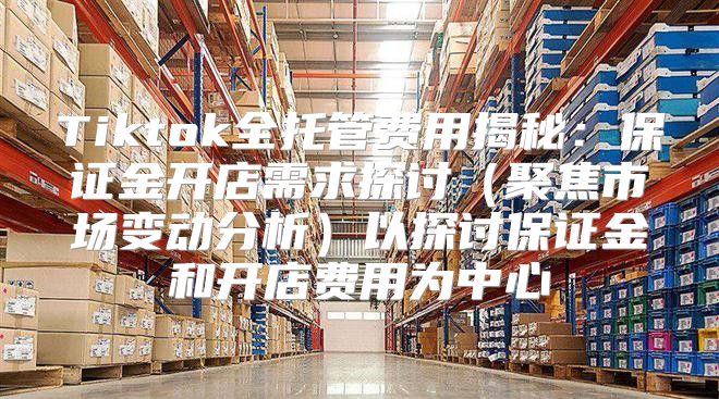 Tiktok全托管费用揭秘：保证金开店需求探讨聚焦市场变动分析以探讨保证金和开店费用为中心