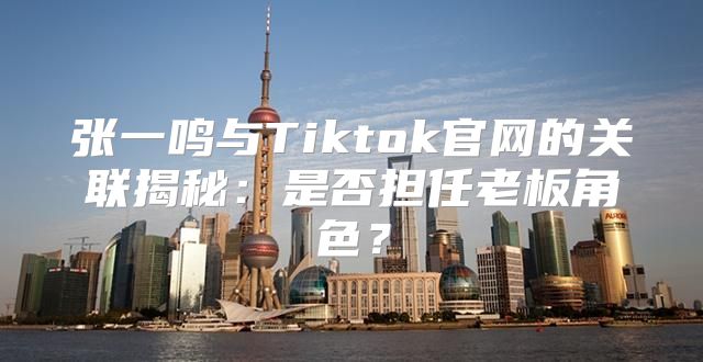 张一鸣与Tiktok官网的关联揭秘：是否担任老板角色？