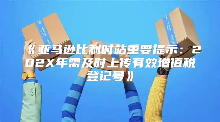 亚马逊比利时站重要提示：202X年需及时上传有效增值税登记号