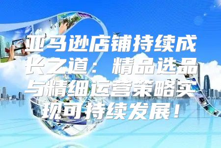 亚马逊店铺持续成长之道：精品选品与精细运营策略实现可持续发展！