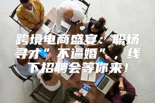 跨境电商盛宴：职场寻才”不逼婚”，线下招聘会等你来！