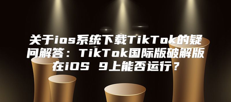 关于ios系统下载TikTok的疑问解答：TikTok国际版破解版在iOS 9上能否运行？