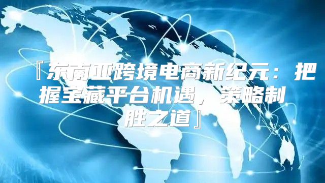 『东南亚跨境电商新纪元：把握宝藏平台机遇，策略制胜之道』
