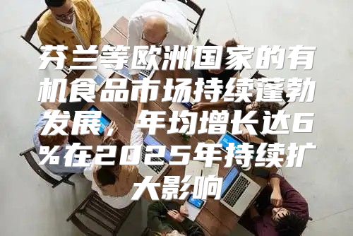 芬兰等欧洲国家的有机食品市场持续蓬勃发展，年均增长达6%在2025年持续扩大影响
