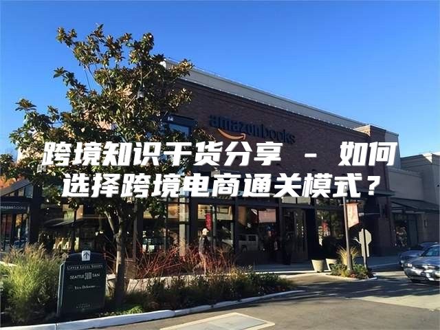 跨境知识干货分享 - 如何选择跨境电商通关模式？