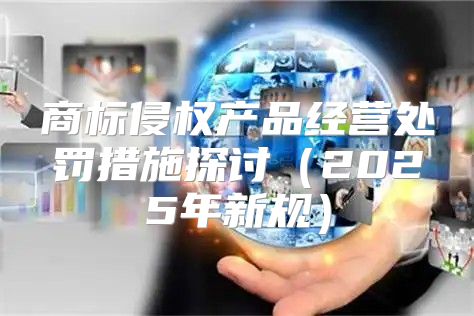 商标侵权产品经营处罚措施探讨2025年新规