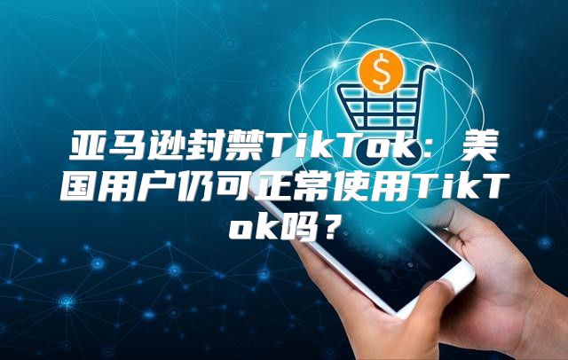 亚马逊封禁TikTok：美国用户仍可正常使用TikTok吗？