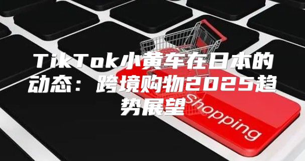 TikTok小黄车在日本的动态：跨境购物2025趋势展望