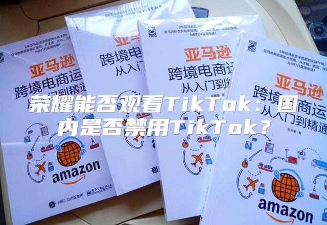 荣耀能否观看TikTok：国内是否禁用TikTok？