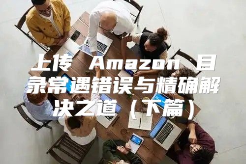上传 Amazon 目录常遇错误与精确解决之道下篇