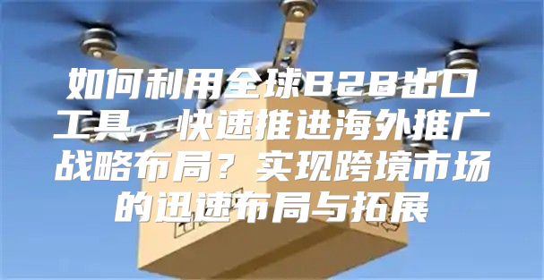 如何利用全球B2B出口工具，快速推进海外推广战略布局？实现跨境市场的迅速布局与拓展