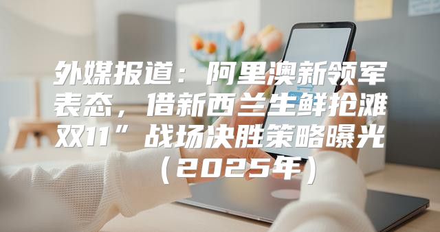 外媒报道：阿里澳新领军表态，借新西兰生鲜抢滩双11”战场决胜策略曝光2025年