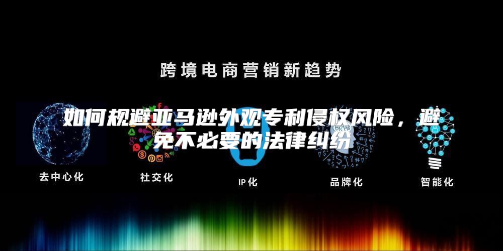 如何规避亚马逊外观专利侵权风险，避免不必要的法律纠纷