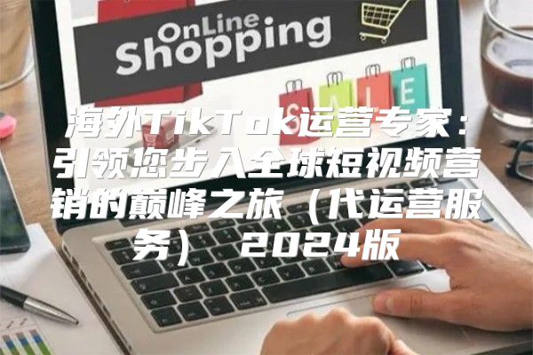 海外TikTok运营专家：引领您步入全球短视频营销的巅峰之旅代运营服务 2025版