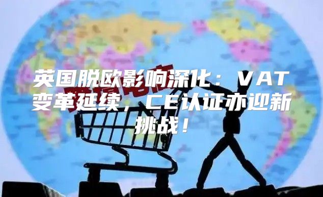 英国脱欧影响深化：VAT变革延续，CE认证亦迎新挑战！