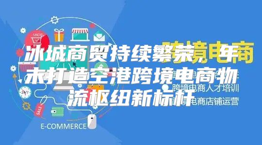 冰城商贸持续繁荣，年末打造空港跨境电商物流枢纽新标杆