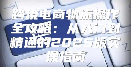 跨境电商物流操作全攻略：从入门到精通的2025版实操指南