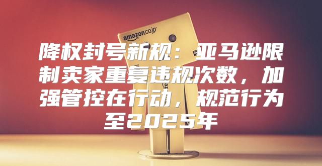 降权封号新规：亚马逊限制卖家重复违规次数，加强管控在行动，规范行为至2025年