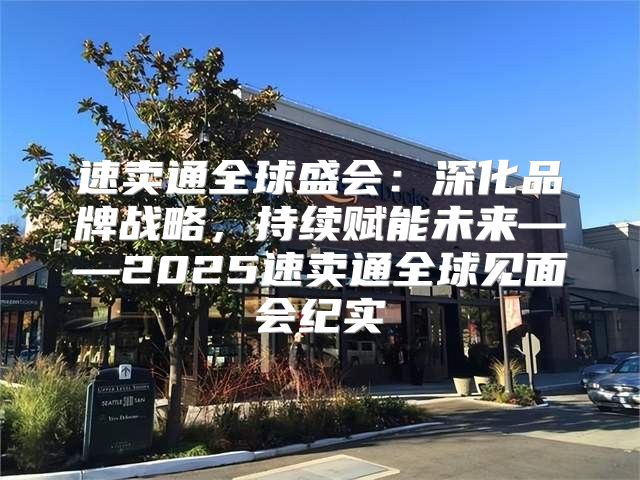 速卖通全球盛会：深化品牌战略，持续赋能未来——2025速卖通全球见面会纪实