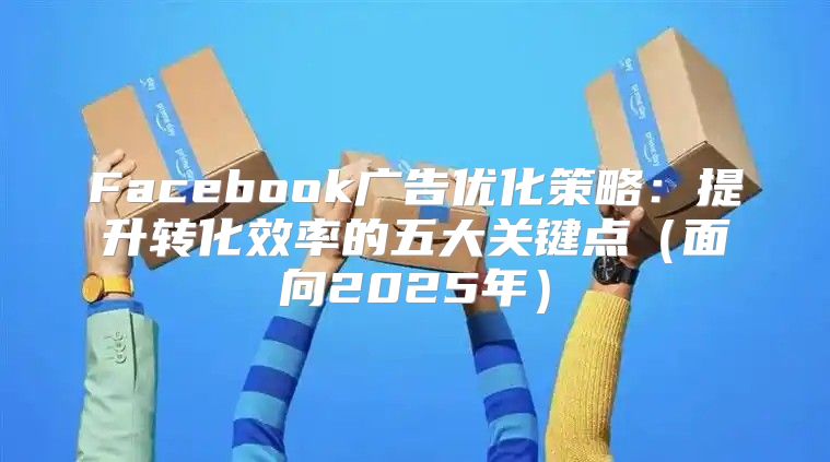 Facebook广告优化策略：提升转化效率的五大关键点面向2025年
