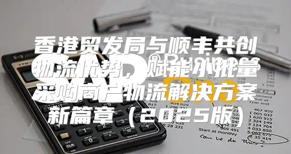 香港贸发局与顺丰共创物流优势，赋能小批量采购商户物流解决方案新篇章2025版
