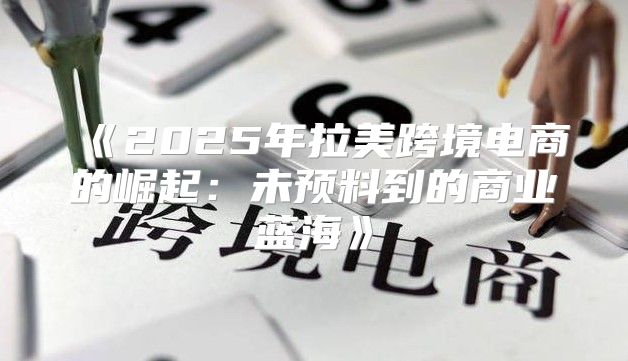 2025年拉美跨境电商的崛起：未预料到的商业蓝海