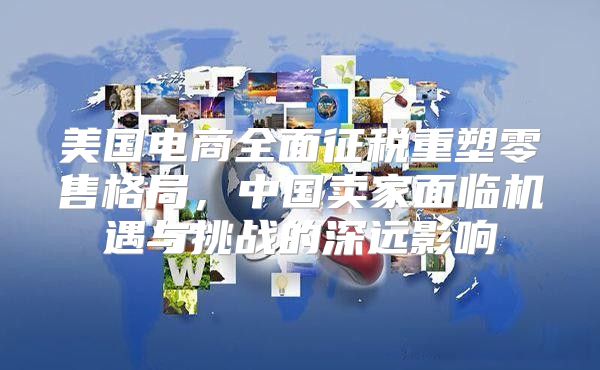 美国电商全面征税重塑零售格局，中国卖家面临机遇与挑战的深远影响