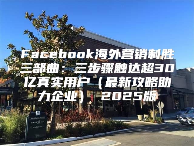 Facebook海外营销制胜三部曲：三步骤触达超30亿真实用户最新攻略助力企业 2025版