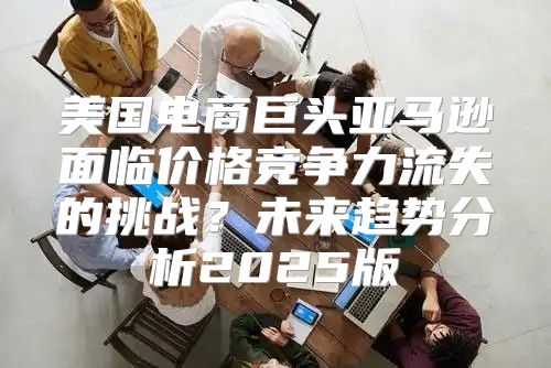 美国电商巨头亚马逊面临价格竞争力流失的挑战？未来趋势分析2025版