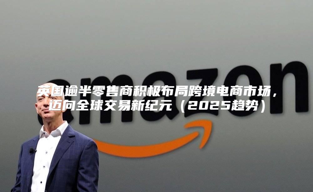 英国逾半零售商积极布局跨境电商市场，迈向全球交易新纪元2025趋势