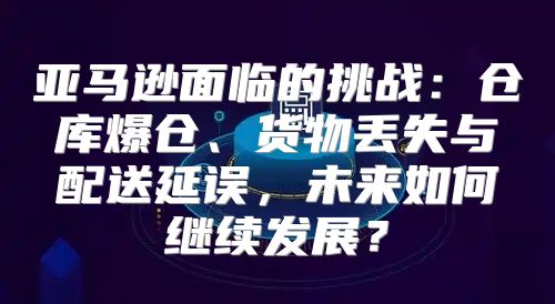 亚马逊面临的挑战：仓库爆仓、货物丢失与配送延误，未来如何继续发展？