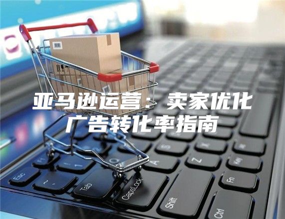亚马逊运营：卖家优化广告转化率指南