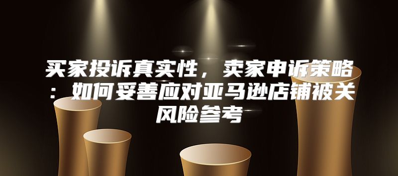 买家投诉真实性，卖家申诉策略：如何妥善应对亚马逊店铺被关风险参考