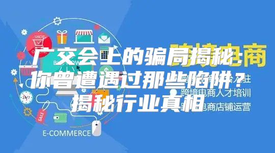 广交会上的骗局揭秘：你曾遭遇过那些陷阱？揭秘行业真相