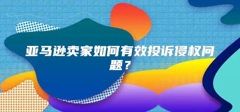 亚马逊卖家如何有效投诉侵权问题？