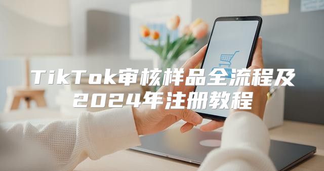 TikTok审核样品全流程及2025年注册教程