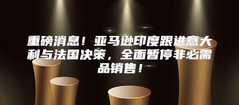 重磅消息！亚马逊印度跟进意大利与法国决策，全面暂停非必需品销售！