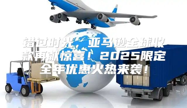 错过时光，亚马逊全球收款再献惊喜！2025限定全年优惠火热来袭！
