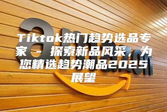 Tiktok热门趋势选品专家 - 探索新品风采，为您精选趋势潮品2025展望