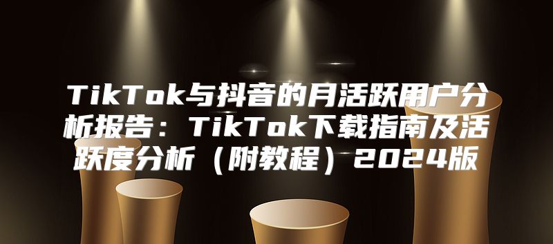 TikTok与抖音的月活跃用户分析报告：TikTok下载指南及活跃度分析附教程2025版
