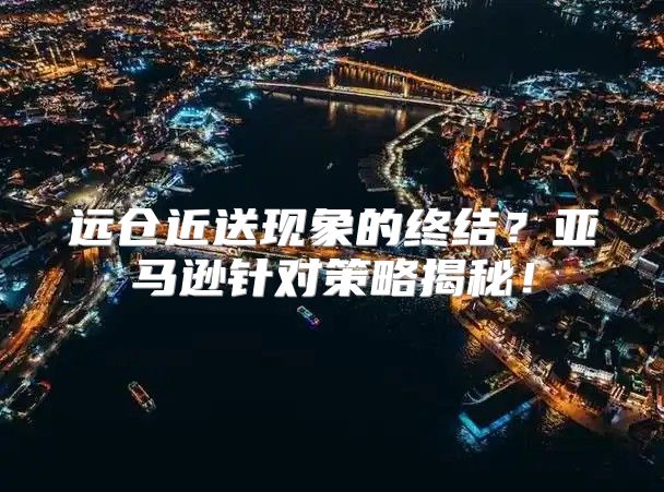 远仓近送现象的终结？亚马逊针对策略揭秘！