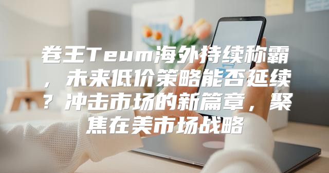 卷王Teum海外持续称霸，未来低价策略能否延续？冲击市场的新篇章，聚焦在美市场战略