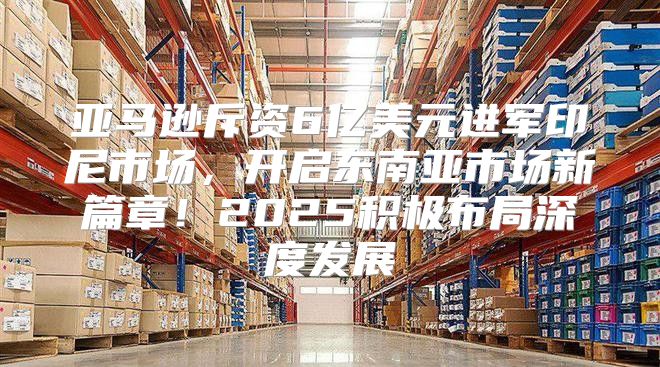 亚马逊斥资6亿美元进军印尼市场，开启东南亚市场新篇章！2025积极布局深度发展