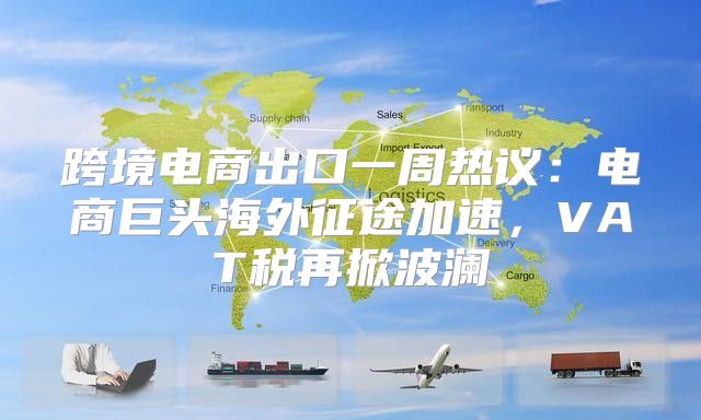 跨境电商出口一周热议：电商巨头海外征途加速，VAT税再掀波澜