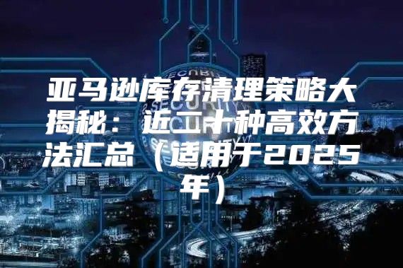 亚马逊库存清理策略大揭秘：近二十种高效方法汇总适用于2025年