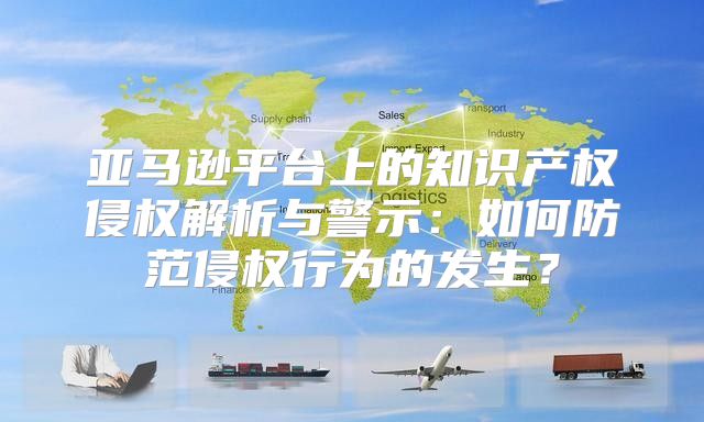 亚马逊平台上的知识产权侵权解析与警示：如何防范侵权行为的发生？