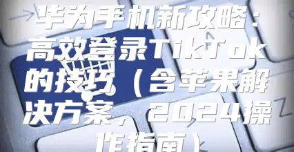 华为手机新攻略：高效登录TikTok的技巧含苹果解决方案，2025操作指南