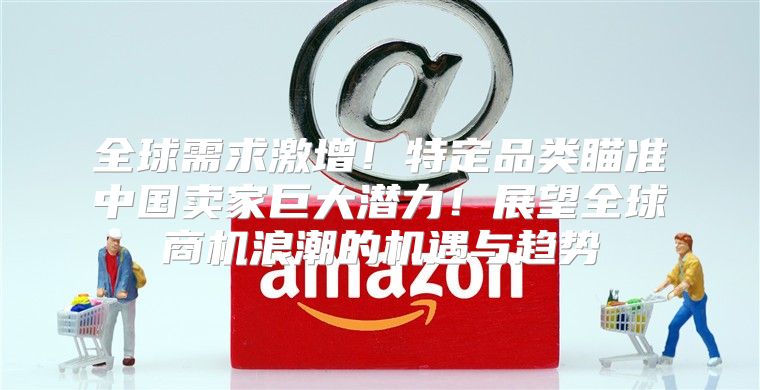 全球需求激增！特定品类瞄准中国卖家巨大潜力！展望全球商机浪潮的机遇与趋势